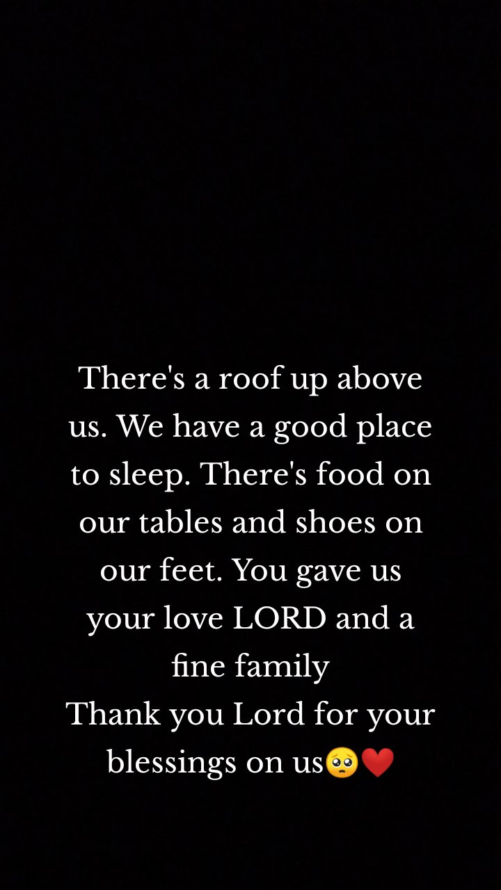 There's a roof up above us. We have a good place to sleep. There's food on our tables and shoes on our feet. You gave us your love LORD and a fine family
Thank you Lord for your blessings on us🥺❤️